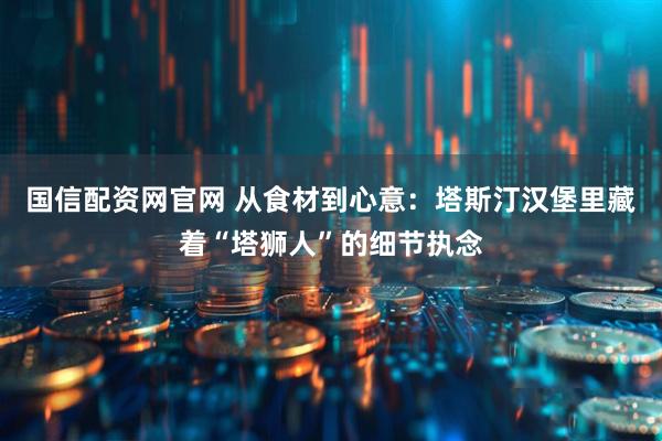 国信配资网官网 从食材到心意：塔斯汀汉堡里藏着“塔狮人”的细节执念