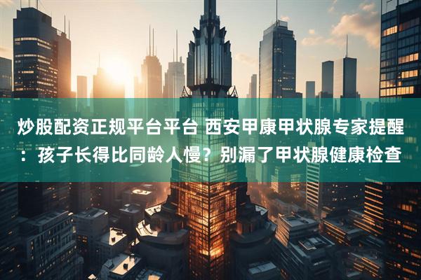炒股配资正规平台平台 西安甲康甲状腺专家提醒：孩子长得比同龄人慢？别漏了甲状腺健康检查