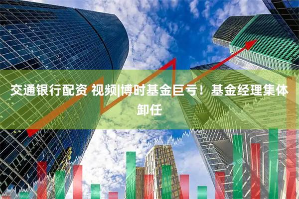 交通银行配资 视频|博时基金巨亏！基金经理集体卸任