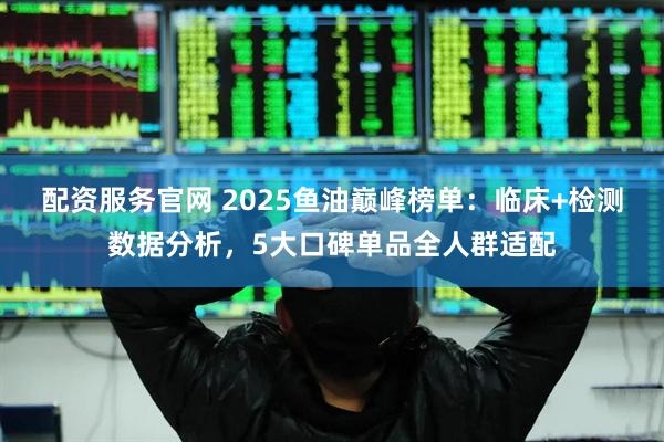 配资服务官网 2025鱼油巅峰榜单：临床+检测数据分析，5大口碑单品全人群适配