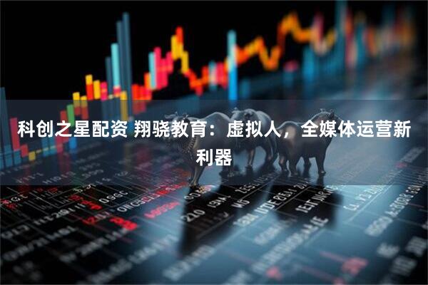 科创之星配资 翔骁教育：虚拟人，全媒体运营新利器