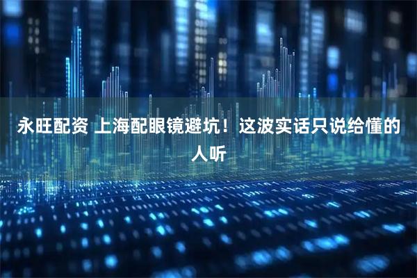 永旺配资 上海配眼镜避坑！这波实话只说给懂的人听