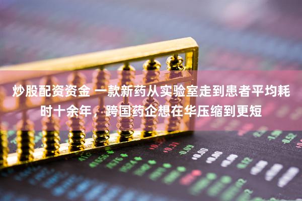 炒股配资资金 一款新药从实验室走到患者平均耗时十余年，跨国药企想在华压缩到更短