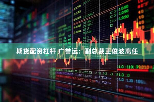 期货配资杠杆 广誉远：副总裁王俊波离任