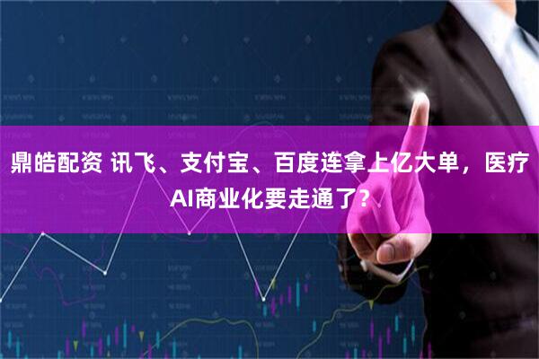 鼎皓配资 讯飞、支付宝、百度连拿上亿大单，医疗AI商业化要走通了？