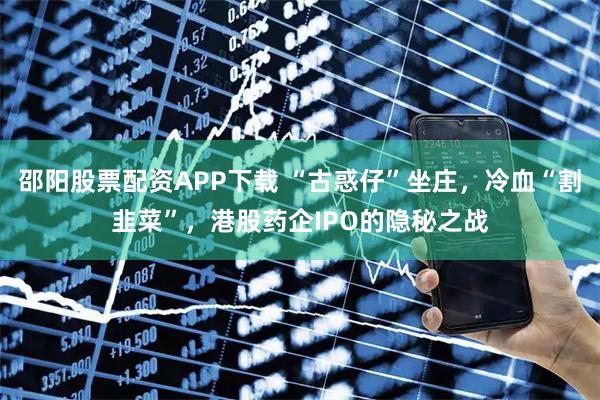 邵阳股票配资APP下载 “古惑仔”坐庄，冷血“割韭菜”，港股药企IPO的隐秘之战