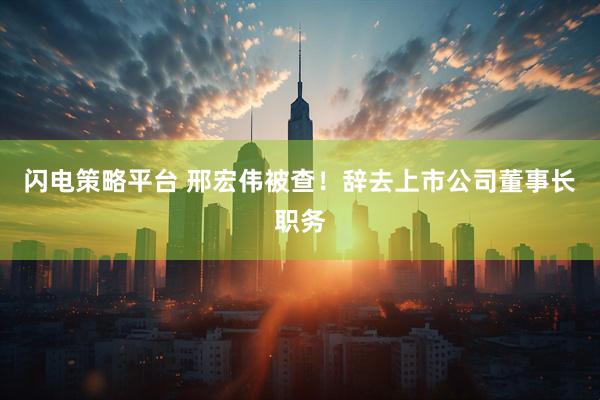 闪电策略平台 邢宏伟被查！辞去上市公司董事长职务