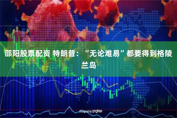 邵阳股票配资 特朗普：“无论难易”都要得到格陵兰岛