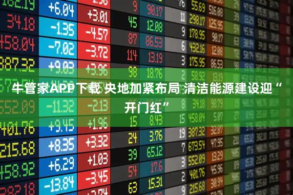 牛管家APP下载 央地加紧布局 清洁能源建设迎“开门红”