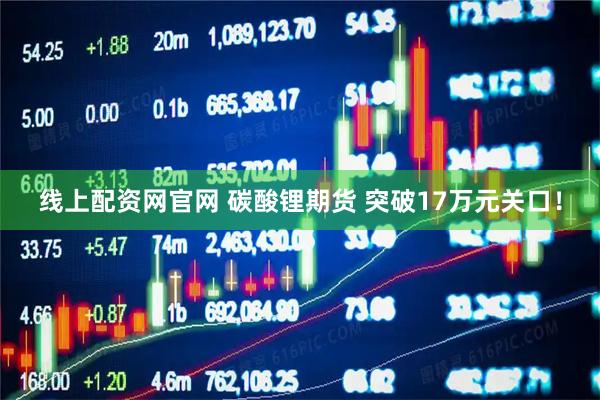 线上配资网官网 碳酸锂期货 突破17万元关口！