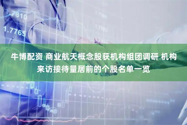 牛博配资 商业航天概念股获机构组团调研 机构来访接待量居前的个股名单一览