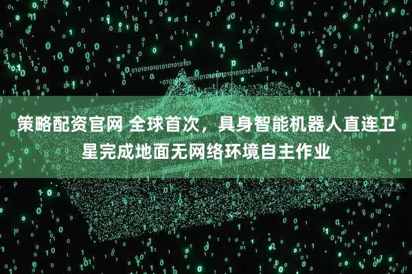 策略配资官网 全球首次，具身智能机器人直连卫星完成地面无网络环境自主作业