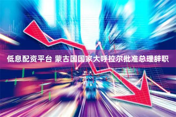 低息配资平台 蒙古国国家大呼拉尔批准总理辞职