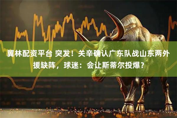 翼林配资平台 突发！关辛确认广东队战山东两外援缺阵，球迷：会让斯蒂尔投爆？
