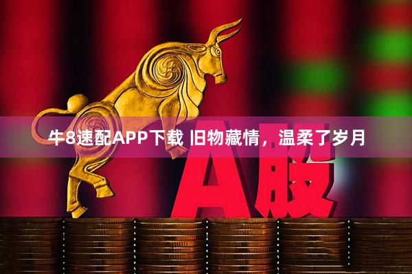 牛8速配APP下载 旧物藏情，温柔了岁月