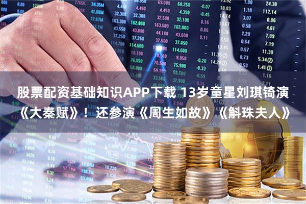 股票配资基础知识APP下载 13岁童星刘琪锜演《大秦赋》！还参演《周生如故》《斛珠夫人》