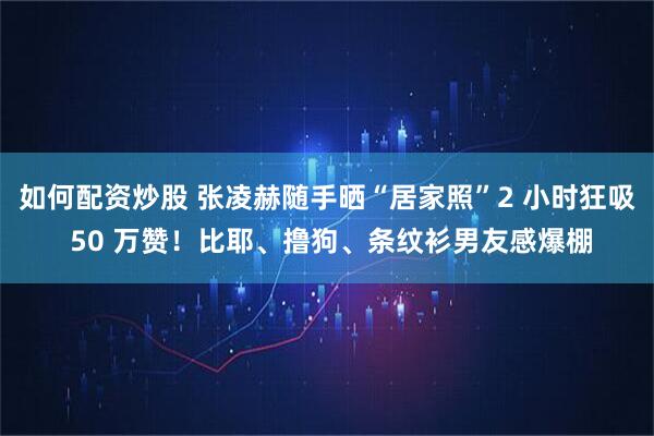 如何配资炒股 张凌赫随手晒“居家照”2 小时狂吸 50 万赞！比耶、撸狗、条纹衫男友感爆棚