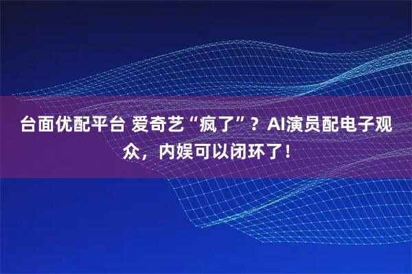 台面优配平台 爱奇艺“疯了”？AI演员配电子观众，内娱可以闭环了！