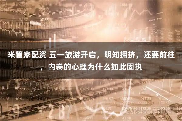 米管家配资 五一旅游开启，明知拥挤，还要前往，内卷的心理为什么如此固执